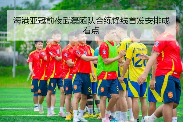 海港亚冠前夜武磊随队合练锋线首发安排成看点